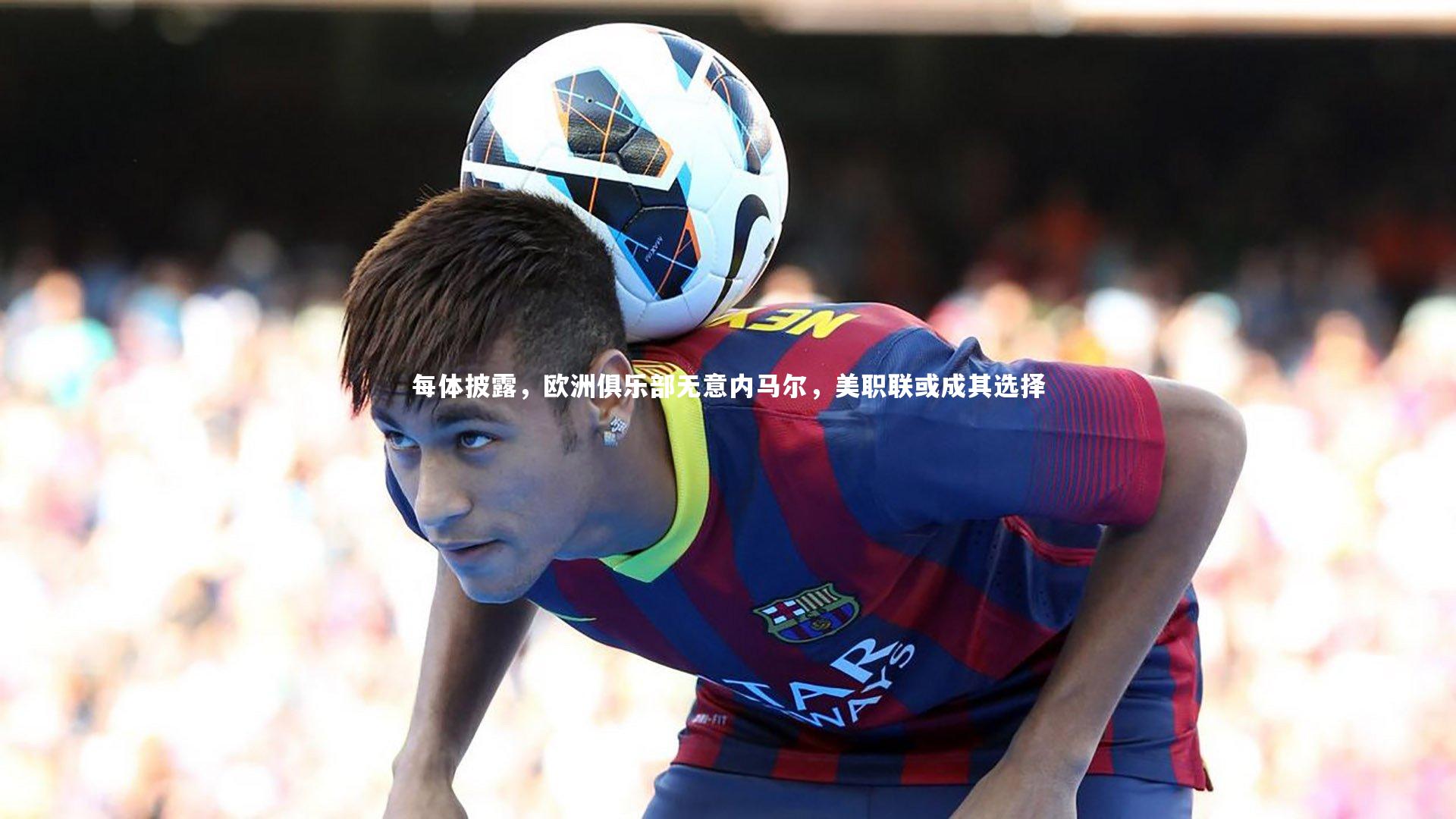 【j9九游会官网】每体披露，欧洲俱乐部无意内马尔，美职联或成其选择